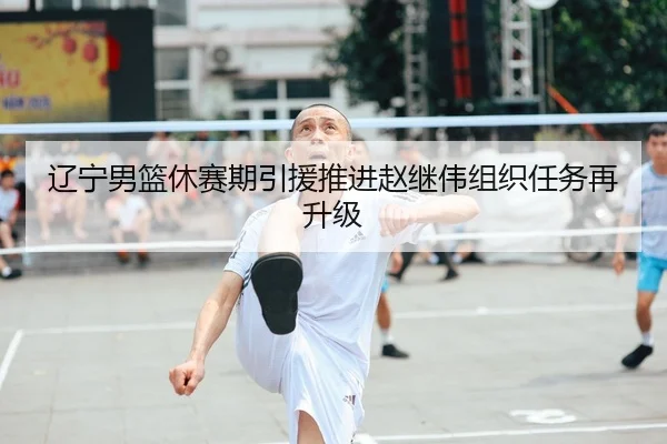 辽宁男篮休赛期引援推进赵继伟组织任务再升级